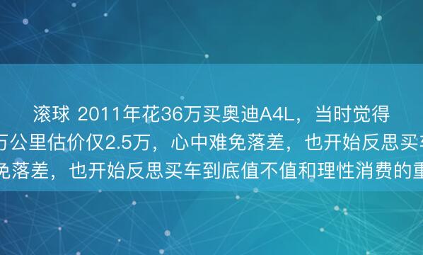 滚球 2011年花36万买奥迪A4L,当时觉得很有面子,如今开了12万公里估价仅2.5万,心中难免落差,也开始反思买车到底值不值和理性消费的重要性
