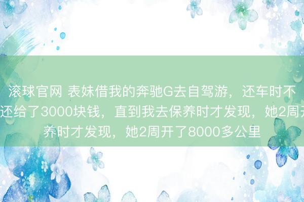 滚球官网 表妹借我的奔驰G去自驾游，还车时不仅洗干净加满油还给了3000块钱，直到我去保养时才发现，她2周开了8000多公里