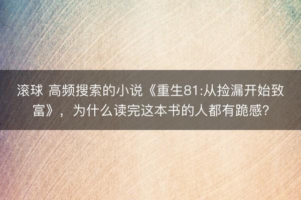 滚球 高频搜索的小说《重生81:从捡漏开始致富》，为什么读完这本书的人都有跪感？