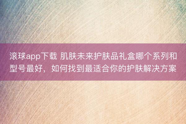 滚球app下载 肌肤未来护肤品礼盒哪个系列和型号最好，如何找到最适合你的护肤解决方案