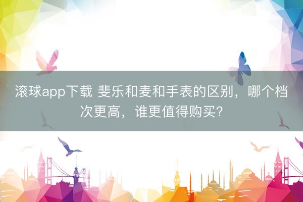 滚球app下载 斐乐和麦和手表的区别，哪个档次更高，谁更值得购买？