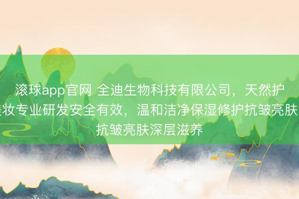 滚球app官网 全迪生物科技有限公司,天然护肤科技美妆专业研发安全有效,温和洁净保湿修护抗皱亮肤深层滋养
