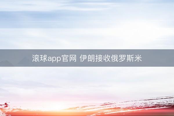 滚球app官网 伊朗接收俄罗斯米