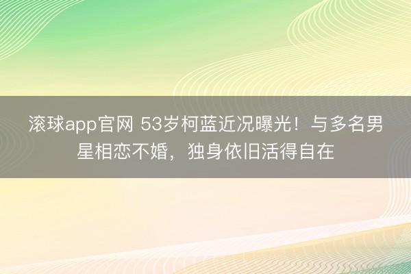 滚球app官网 53岁柯蓝近况曝光!与多名男星相恋不婚,独身依旧活得自在