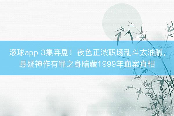 滚球app 3集弃剧!夜色正浓职场乱斗太油腻,悬疑神作有罪之身暗藏1999年血案真相