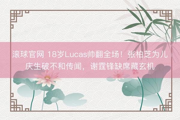 滚球官网 18岁Lucas帅翻全场！张柏芝为儿庆生破不和传闻，谢霆锋缺席藏玄机