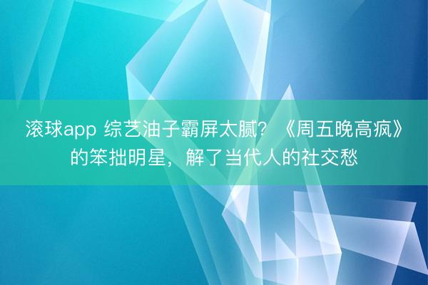 滚球app 综艺油子霸屏太腻?《周五晚高疯》的笨拙明星,解了当代人的社交愁
