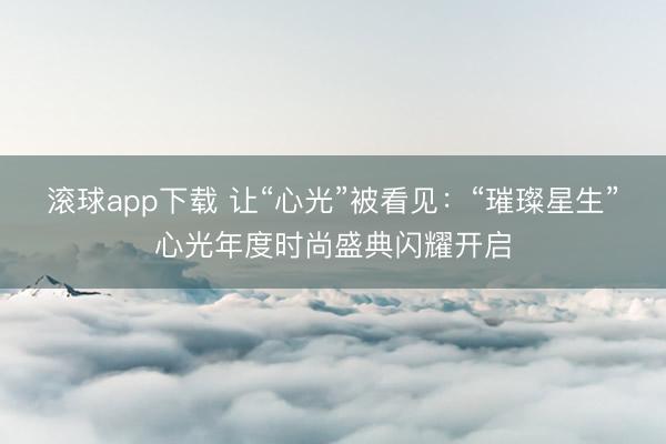滚球app下载 让“心光”被看见：“璀璨星生”心光年度时尚盛典闪耀开启