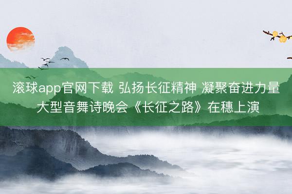 滚球app官网下载 弘扬长征精神 凝聚奋进力量 大型音舞诗晚会《长征之路》在穗上演
