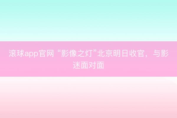滚球app官网 “影像之灯”北京明日收官，与影迷面对面