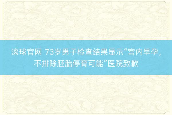 滚球官网 73岁男子检查结果显示“宫内早孕,不排除胚胎停育可能”医院致歉