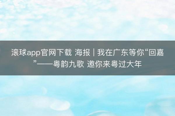 滚球app官网下载 海报 | 我在广东等你“回嘉”——粤韵九歌 邀你来粤过大年