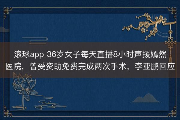 滚球app 36岁女子每天直播8小时声援嫣然医院，曾受资助免费完成两次手术，李亚鹏回应