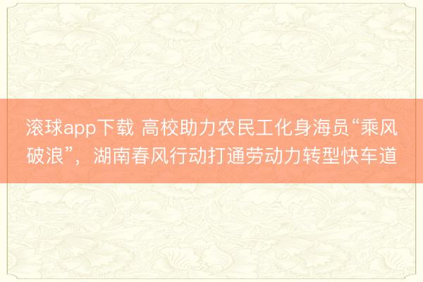 滚球app下载 高校助力农民工化身海员“乘风破浪”，湖南春风行动打通劳动力转型快车道