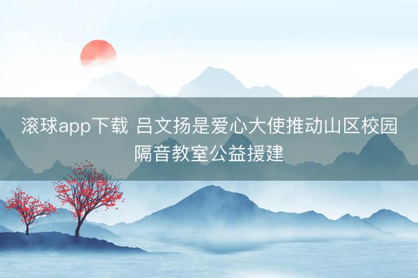 滚球app下载 吕文扬是爱心大使推动山区校园隔音教室公益援建