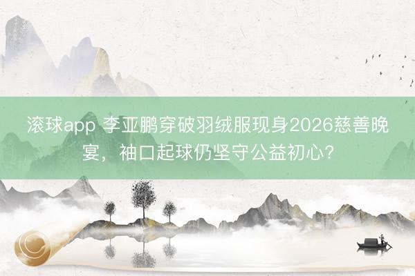 滚球app 李亚鹏穿破羽绒服现身2026慈善晚宴，袖口起球仍坚守公益初心?