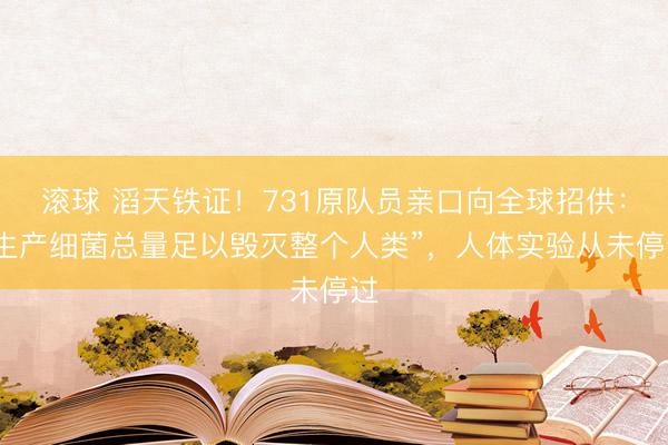滚球 滔天铁证!731原队员亲口向全球招供:“生产细菌总量足以毁灭整个人类”,人体实验从未停过