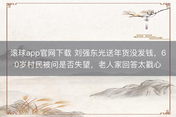 滚球app官网下载 刘强东光送年货没发钱,60岁村民被问是否失望,老人家回答太戳心