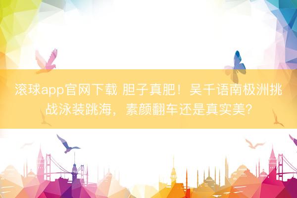 滚球app官网下载 胆子真肥！吴千语南极洲挑战泳装跳海，素颜翻车还是真实美？