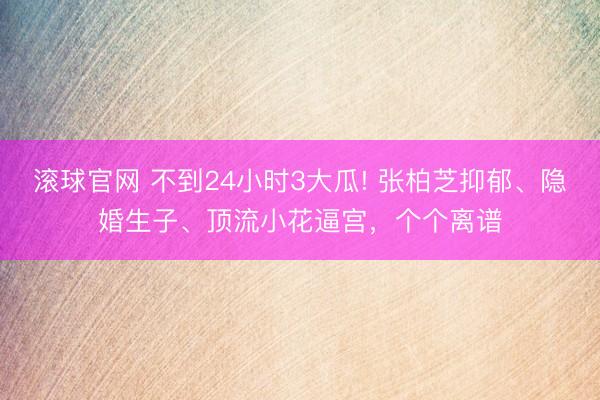 滚球官网 不到24小时3大瓜! 张柏芝抑郁、隐婚生子、顶流小花逼宫，个个离谱