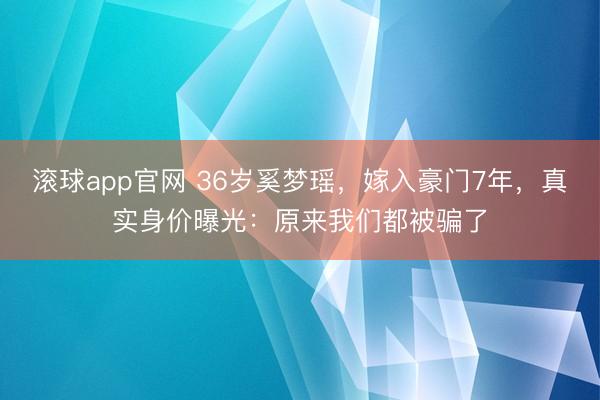 滚球app官网 36岁奚梦瑶，嫁入豪门7年，真实身价曝光：原来我们都被骗了