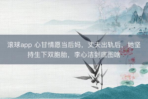 滚球app 心甘情愿当后妈,丈夫出轨后,她坚持生下双胞胎,李心洁到底图啥