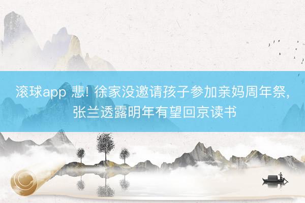 滚球app 悲! 徐家没邀请孩子参加亲妈周年祭， 张兰透露明年有望回京读书