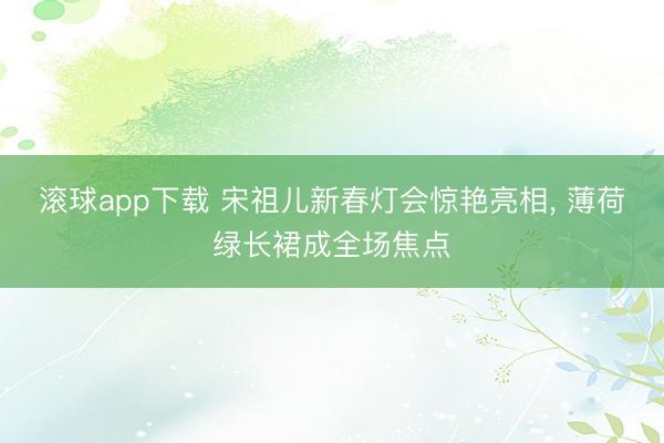 滚球app下载 宋祖儿新春灯会惊艳亮相， 薄荷绿长裙成全场焦点