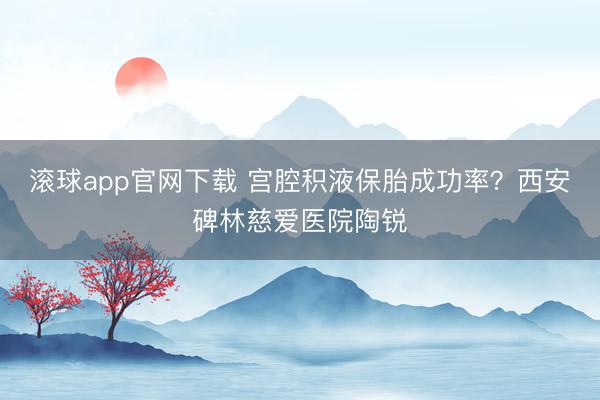 滚球app官网下载 宫腔积液保胎成功率？西安碑林慈爱医院陶锐