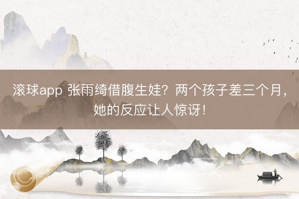 滚球app 张雨绮借腹生娃?两个孩子差三个月,她的反应让人惊讶!