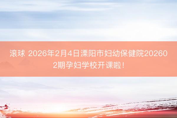 滚球 2026年2月4日溧阳市妇幼保健院202602期孕妇学校开课啦！