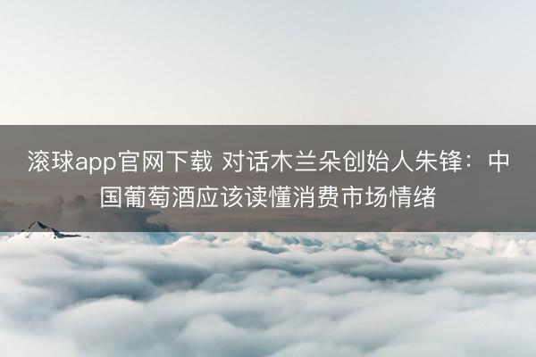 滚球app官网下载 对话木兰朵创始人朱锋：中国葡萄酒应该读懂消费市场情绪