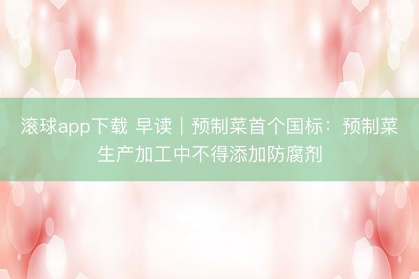 滚球app下载 早读｜预制菜首个国标：预制菜生产加工中不得添加防腐剂
