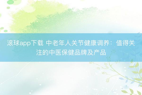 滚球app下载 中老年人关节健康调养：值得关注的中医保健品牌及产品