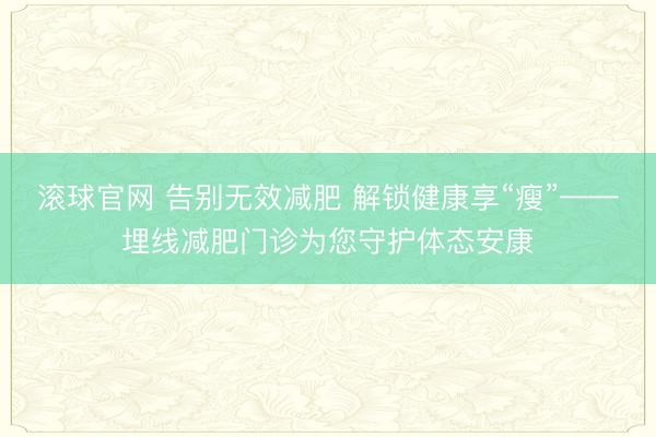 滚球官网 告别无效减肥 解锁健康享“瘦”——埋线减肥门诊为您守护体态安康
