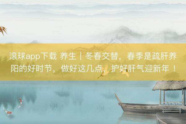 滚球app下载 养生｜冬春交替，春季是疏肝养阳的好时节，做好这几点，护好肝气迎新年 ！