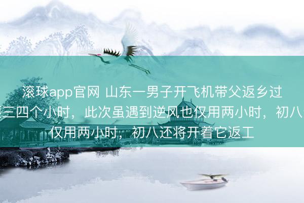 滚球app官网 山东一男子开飞机带父返乡过年：以往开车要三四个小时，此次虽遇到逆风也仅用两小时，初八还将开着它返工