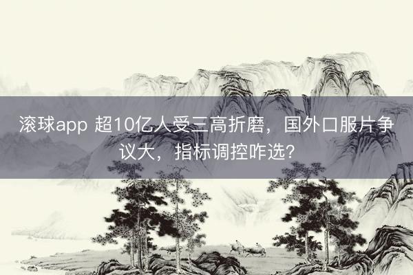 滚球app 超10亿人受三高折磨，国外口服片争议大，指标调控咋选？