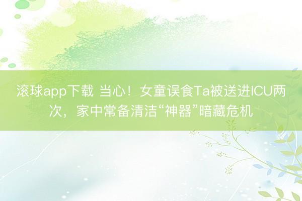 滚球app下载 当心！女童误食Ta被送进ICU两次，家中常备清洁“神器”暗藏危机