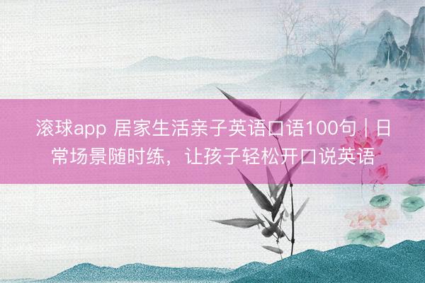 滚球app 居家生活亲子英语口语100句 | 日常场景随时练，让孩子轻松开口说英语