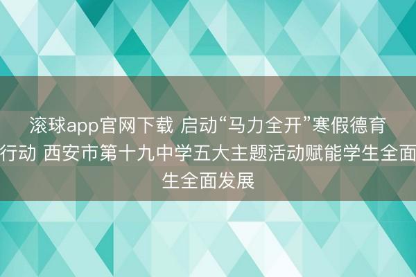 滚球app官网下载 启动“马力全开”寒假德育实践行动 西安市第十九中学五大主题活动赋能学生全面发展