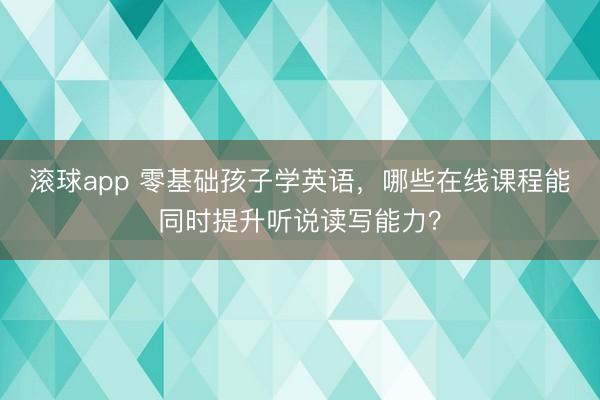 滚球app 零基础孩子学英语，哪些在线课程能同时提升听说读写能力？