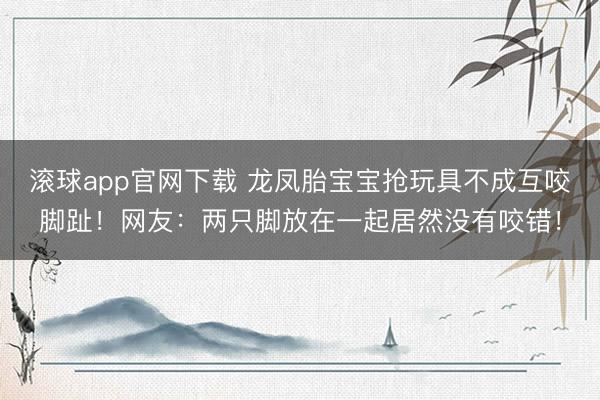 滚球app官网下载 龙凤胎宝宝抢玩具不成互咬脚趾！网友：两只脚放在一起居然没有咬错！