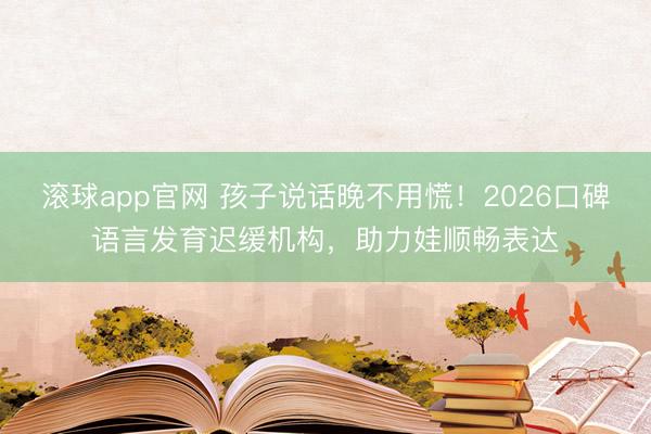 滚球app官网 孩子说话晚不用慌！2026口碑语言发育迟缓机构，助力娃顺畅表达