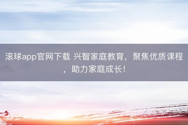 滚球app官网下载 兴智家庭教育，聚焦优质课程，助力家庭成长！