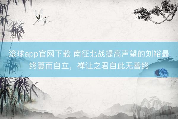 滚球app官网下载 南征北战提高声望的刘裕最终篡而自立，禅让之君自此无善终