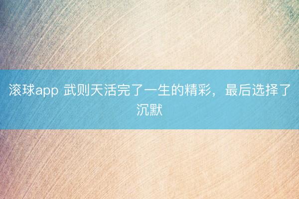 滚球app 武则天活完了一生的精彩,最后选择了沉默