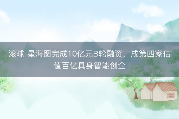 滚球 星海图完成10亿元B轮融资，成第四家估值百亿具身智能创企