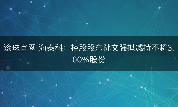 滚球官网 海泰科：控股股东孙文强拟减持不超3.00%股份