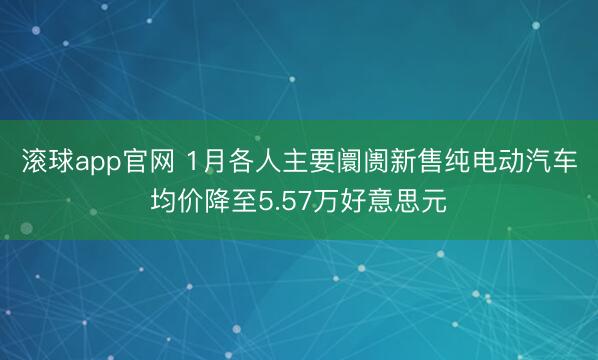 滚球app官网 1月各人主要阛阓新售纯电动汽车均价降至5.57万好意思元